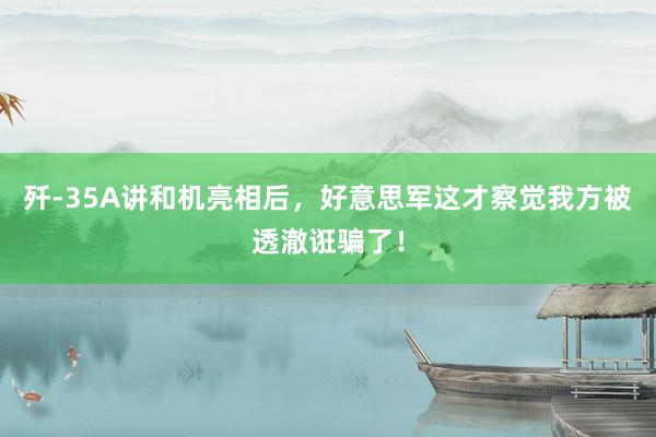 歼-35A讲和机亮相后,好意思军这才察觉我方被透澈诳骗了!