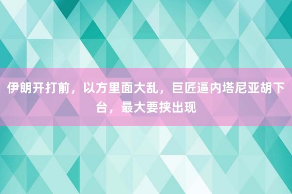 伊朗开打前，以方里面大乱，巨匠逼内塔尼亚胡下台，最大要挟出现