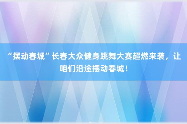 “摆动春城”长春大众健身跳舞大赛超燃来袭，让咱们沿途摆动春城！