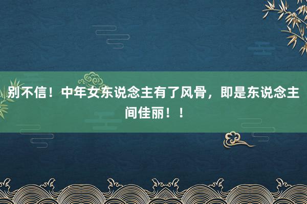 别不信！中年女东说念主有了风骨，即是东说念主间佳丽！！