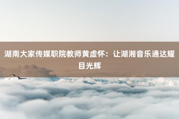 湖南大家传媒职院教师黄虚怀：让湖湘音乐通达耀目光辉