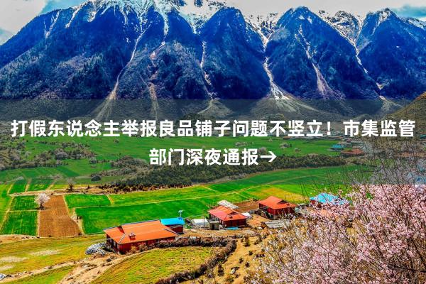 打假东说念主举报良品铺子问题不竖立！市集监管部门深夜通报→