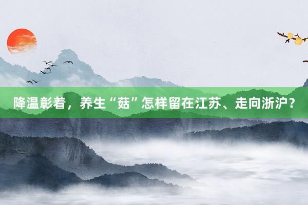 降温彰着，养生“菇”怎样留在江苏、走向浙沪？