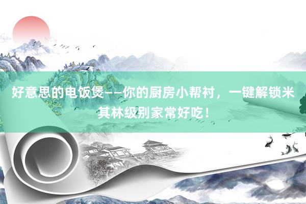 好意思的电饭煲——你的厨房小帮衬，一键解锁米其林级别家常好吃！