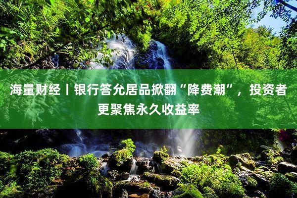 海量财经丨银行答允居品掀翻“降费潮”，投资者更聚焦永久收益率