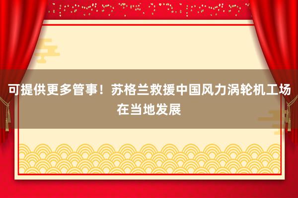 可提供更多管事！苏格兰救援中国风力涡轮机工场在当地发展