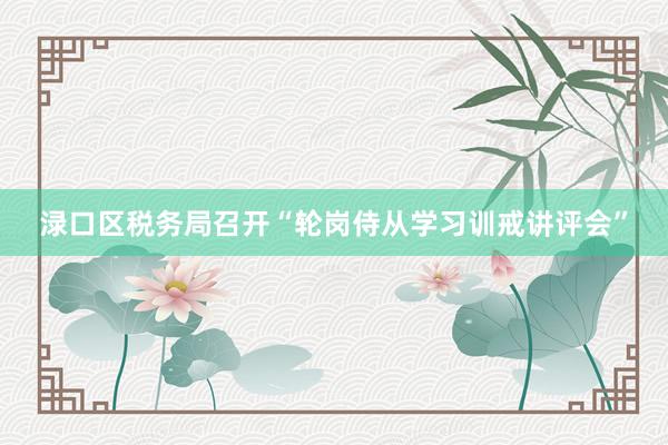 渌口区税务局召开“轮岗侍从学习训戒讲评会”