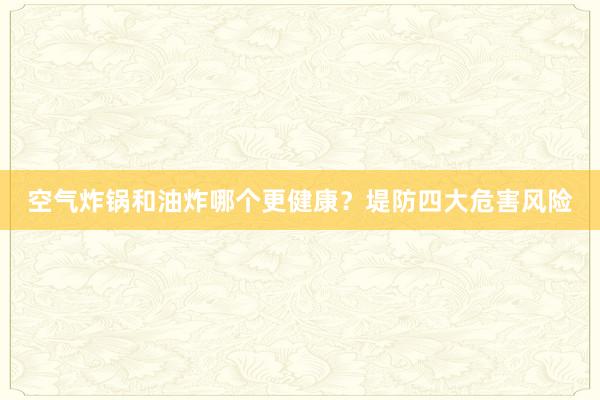 空气炸锅和油炸哪个更健康？堤防四大危害风险