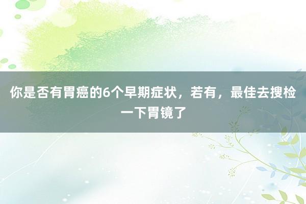 你是否有胃癌的6个早期症状，若有，最佳去搜检一下胃镜了