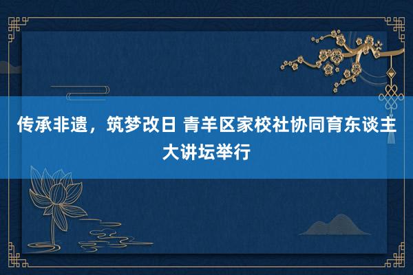 传承非遗，筑梦改日 青羊区家校社协同育东谈主大讲坛举行
