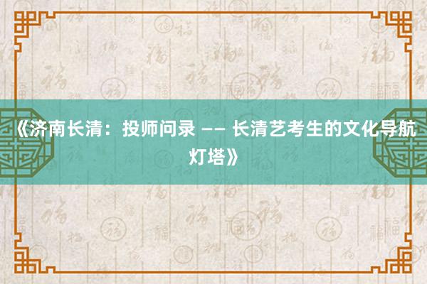 《济南长清：投师问录 —— 长清艺考生的文化导航灯塔》