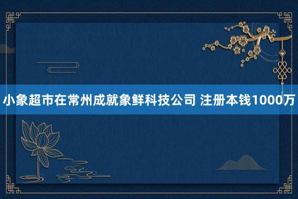 小象超市在常州成就象鲜科技公司 注册本钱1000万