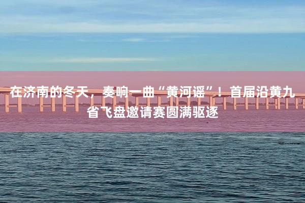 在济南的冬天，奏响一曲“黄河谣”！首届沿黄九省飞盘邀请赛圆满驱逐