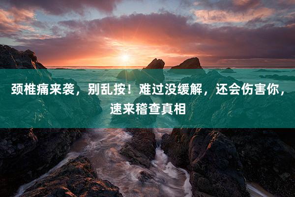 颈椎痛来袭，别乱按！难过没缓解，还会伤害你，速来稽查真相
