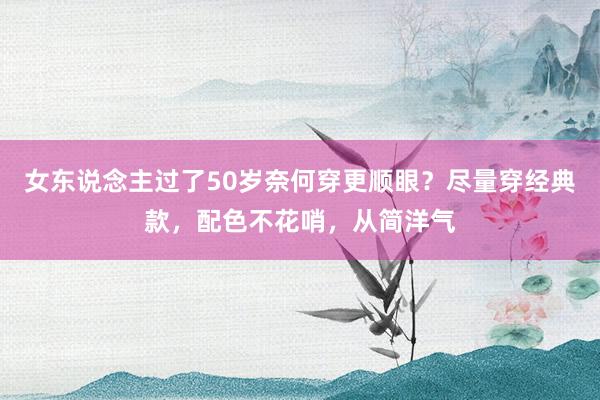 女东说念主过了50岁奈何穿更顺眼？尽量穿经典款，配色不花哨，从简洋气